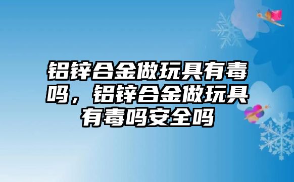 鋁鋅合金做玩具有毒嗎，鋁鋅合金做玩具有毒嗎安全嗎