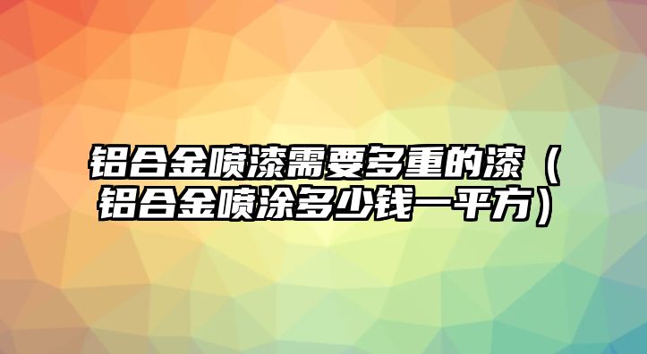 鋁合金噴漆需要多重的漆（鋁合金噴涂多少錢一平方）