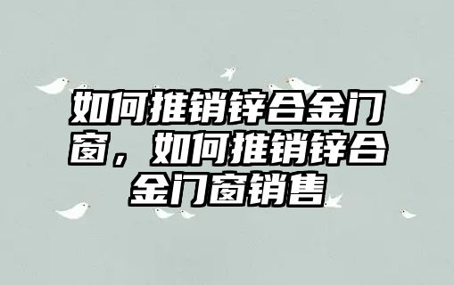 如何推銷鋅合金門窗，如何推銷鋅合金門窗銷售