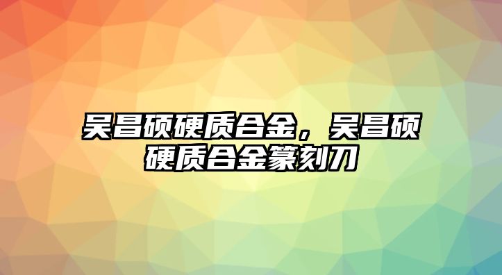 吳昌碩硬質(zhì)合金，吳昌碩硬質(zhì)合金篆刻刀