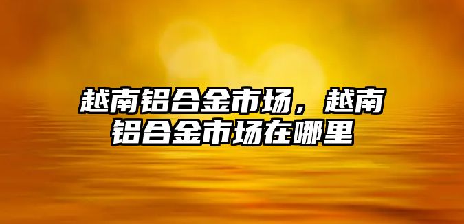 越南鋁合金市場，越南鋁合金市場在哪里