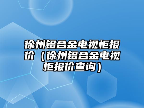 徐州鋁合金電視柜報價（徐州鋁合金電視柜報價查詢）