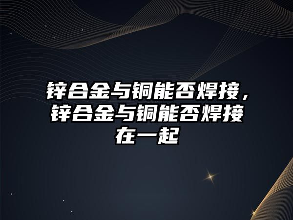 鋅合金與銅能否焊接，鋅合金與銅能否焊接在一起