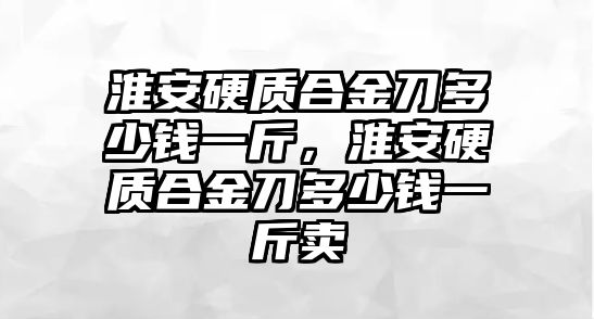 淮安硬質(zhì)合金刀多少錢一斤，淮安硬質(zhì)合金刀多少錢一斤賣