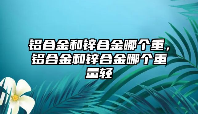 鋁合金和鋅合金哪個重，鋁合金和鋅合金哪個重量輕