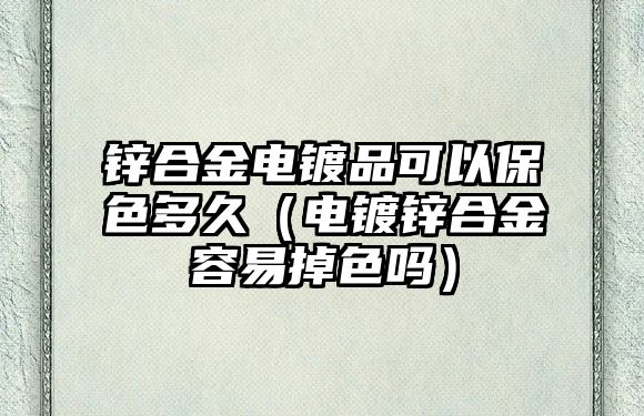 鋅合金電鍍品可以保色多久（電鍍鋅合金容易掉色嗎）