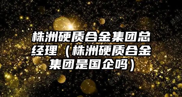 株洲硬質(zhì)合金集團(tuán)總經(jīng)理（株洲硬質(zhì)合金集團(tuán)是國(guó)企嗎）