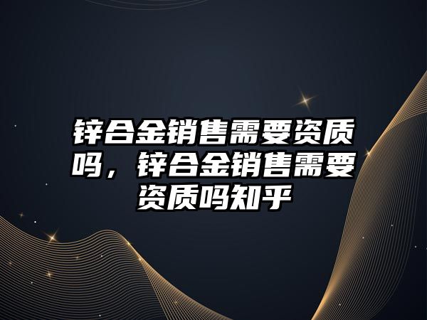 鋅合金銷售需要資質(zhì)嗎，鋅合金銷售需要資質(zhì)嗎知乎