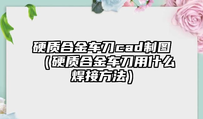 硬質(zhì)合金車刀cad制圖（硬質(zhì)合金車刀用什么焊接方法）