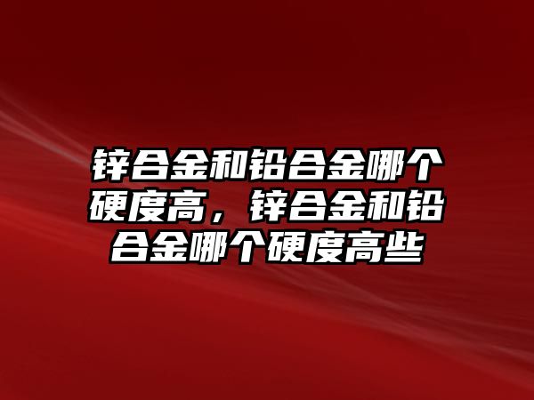 鋅合金和鉛合金哪個(gè)硬度高，鋅合金和鉛合金哪個(gè)硬度高些