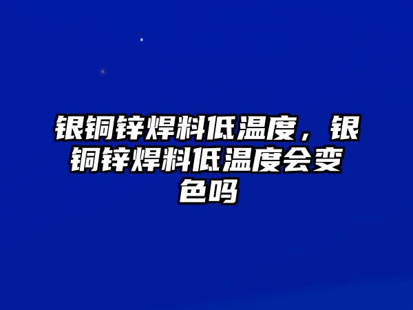 銀銅鋅焊料低溫度，銀銅鋅焊料低溫度會變色嗎