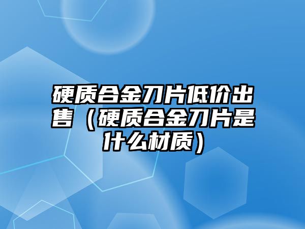 硬質(zhì)合金刀片低價出售（硬質(zhì)合金刀片是什么材質(zhì)）