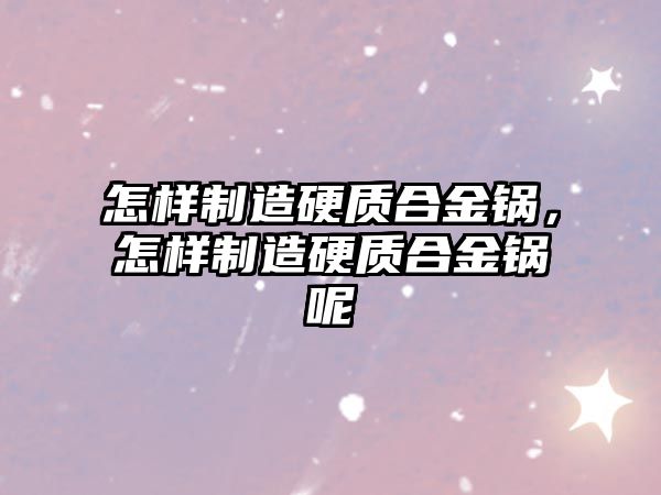 怎樣制造硬質(zhì)合金鍋，怎樣制造硬質(zhì)合金鍋呢