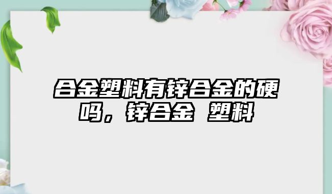 合金塑料有鋅合金的硬嗎，鋅合金 塑料