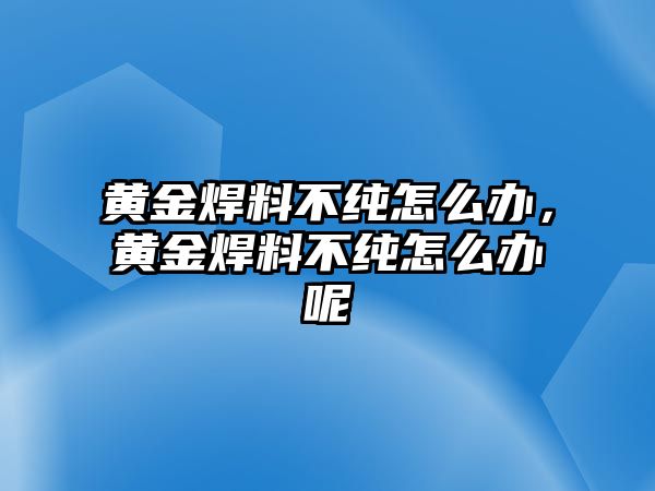 黃金焊料不純怎么辦，黃金焊料不純怎么辦呢