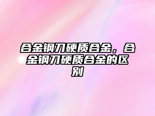 合金鋼刀硬質(zhì)合金，合金鋼刀硬質(zhì)合金的區(qū)別