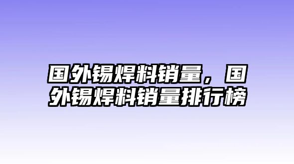 國外錫焊料銷量，國外錫焊料銷量排行榜