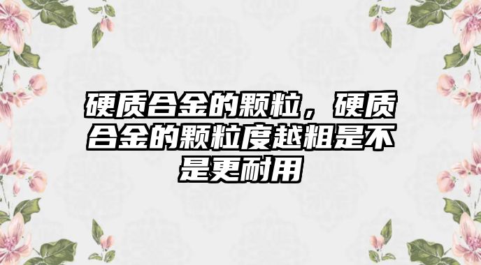 硬質(zhì)合金的顆粒，硬質(zhì)合金的顆粒度越粗是不是更耐用