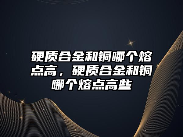 硬質合金和銅哪個熔點高，硬質合金和銅哪個熔點高些