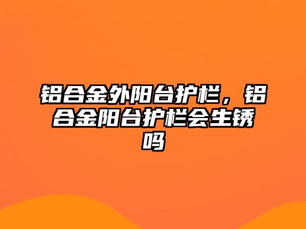 鋁合金外陽臺護欄，鋁合金陽臺護欄會生銹嗎