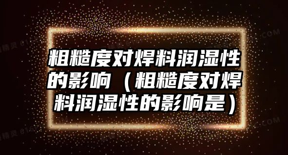 粗糙度對焊料潤濕性的影響（粗糙度對焊料潤濕性的影響是）