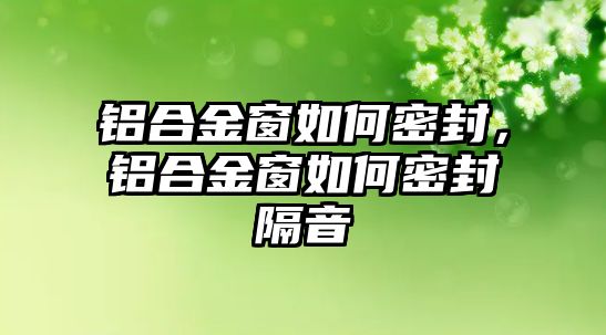 鋁合金窗如何密封，鋁合金窗如何密封隔音