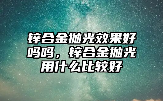 鋅合金拋光效果好嗎嗎，鋅合金拋光用什么比較好