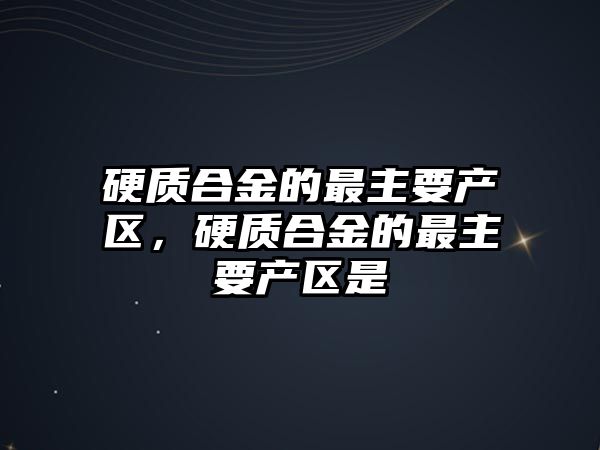 硬質合金的最主要產區(qū)，硬質合金的最主要產區(qū)是