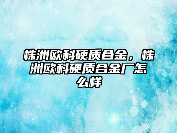 株洲歐科硬質(zhì)合金，株洲歐科硬質(zhì)合金廠怎么樣