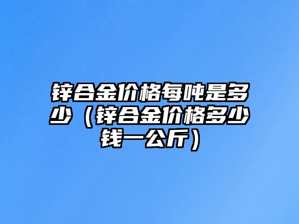 鋅合金價格每噸是多少（鋅合金價格多少錢一公斤）