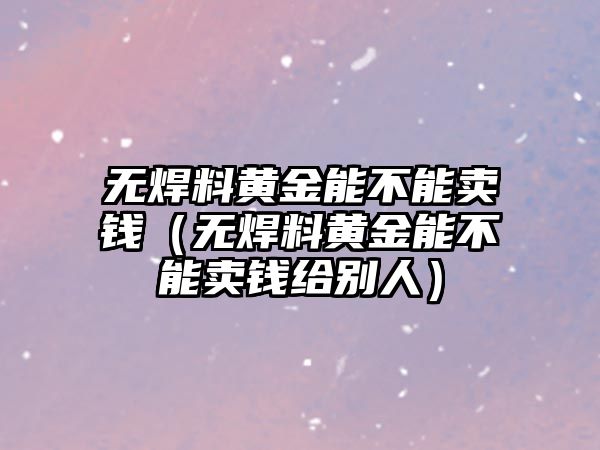 無焊料黃金能不能賣錢（無焊料黃金能不能賣錢給別人）