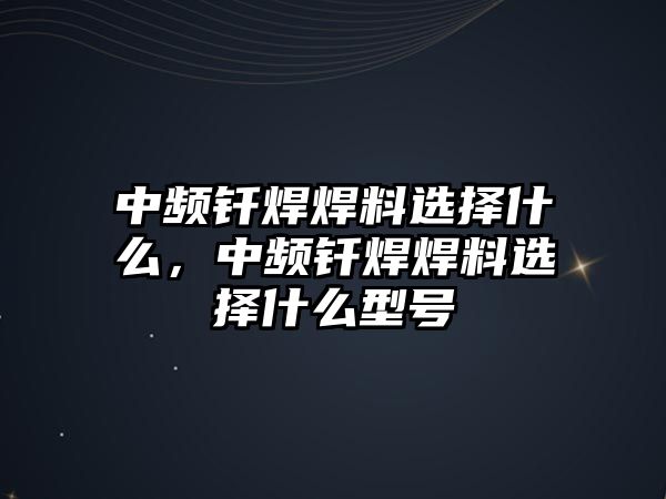 中頻釬焊焊料選擇什么，中頻釬焊焊料選擇什么型號(hào)