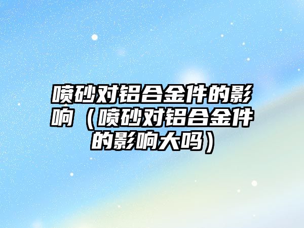 噴砂對鋁合金件的影響（噴砂對鋁合金件的影響大嗎）