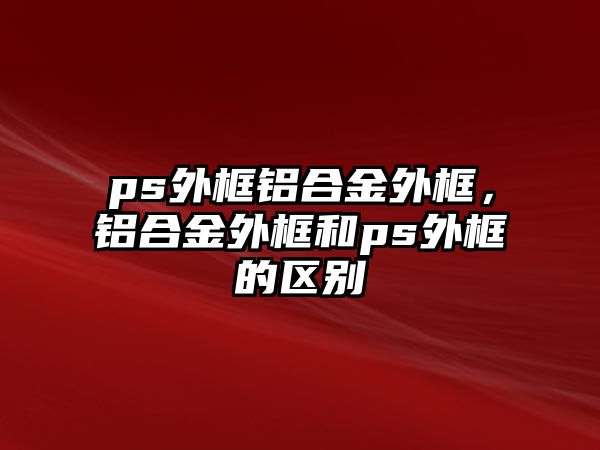 ps外框鋁合金外框，鋁合金外框和ps外框的區(qū)別