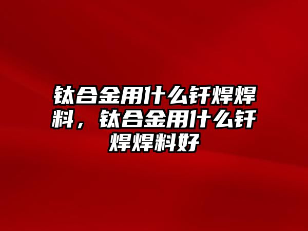 鈦合金用什么釬焊焊料，鈦合金用什么釬焊焊料好