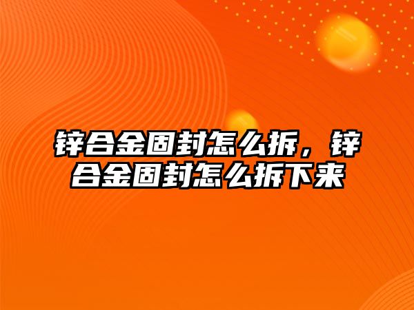 鋅合金固封怎么拆，鋅合金固封怎么拆下來