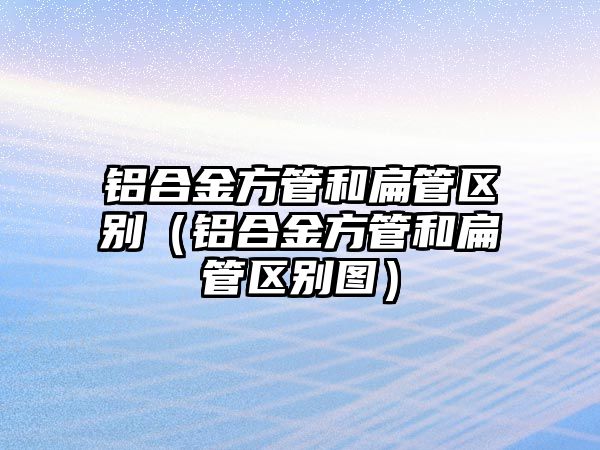 鋁合金方管和扁管區(qū)別（鋁合金方管和扁管區(qū)別圖）