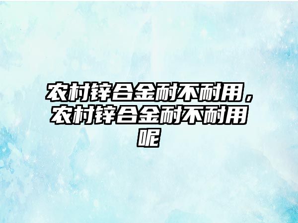 農(nóng)村鋅合金耐不耐用，農(nóng)村鋅合金耐不耐用呢