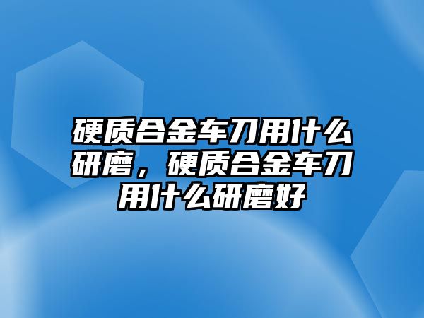 硬質(zhì)合金車刀用什么研磨，硬質(zhì)合金車刀用什么研磨好