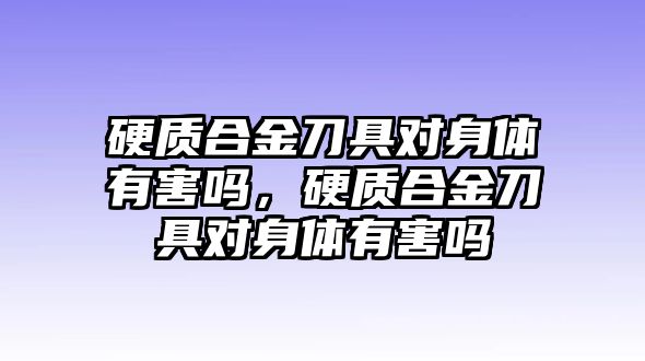 硬質(zhì)合金刀具對身體有害嗎，硬質(zhì)合金刀具對身體有害嗎