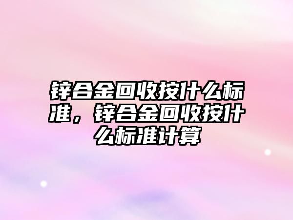 鋅合金回收按什么標準，鋅合金回收按什么標準計算