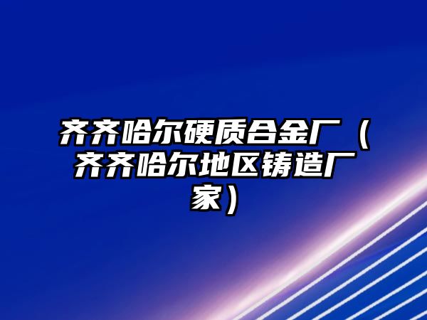 齊齊哈爾硬質(zhì)合金廠（齊齊哈爾地區(qū)鑄造廠家）