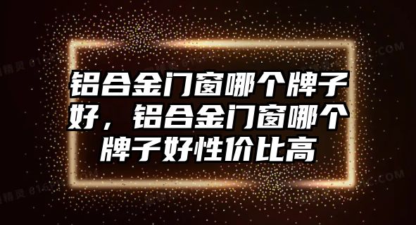 鋁合金門窗哪個(gè)牌子好，鋁合金門窗哪個(gè)牌子好性價(jià)比高