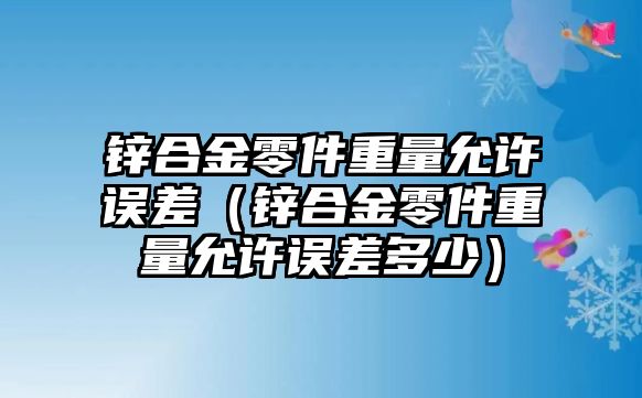 鋅合金零件重量允許誤差（鋅合金零件重量允許誤差多少）