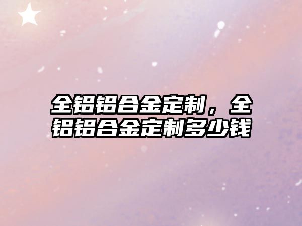 全鋁鋁合金定制，全鋁鋁合金定制多少錢