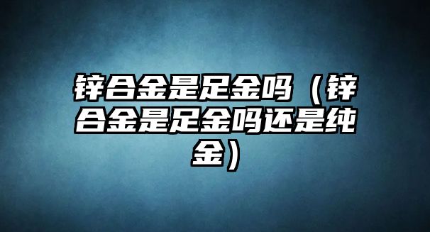 鋅合金是足金嗎（鋅合金是足金嗎還是純金）