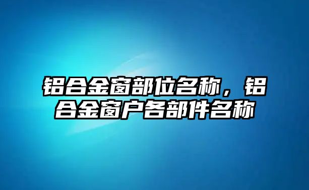 鋁合金窗部位名稱，鋁合金窗戶各部件名稱