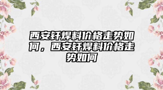 西安釬焊料價格走勢如何，西安釬焊料價格走勢如何