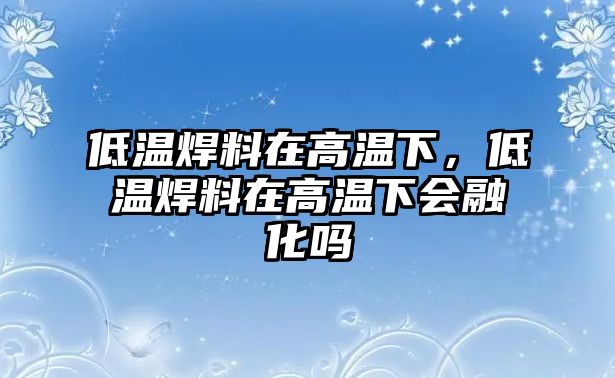 低溫焊料在高溫下，低溫焊料在高溫下會融化嗎