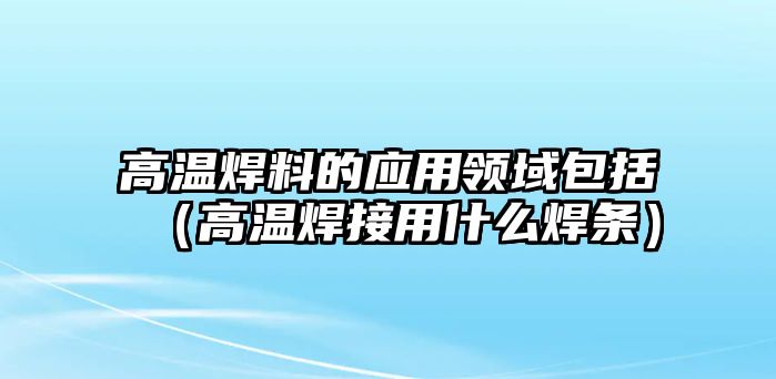 高溫焊料的應(yīng)用領(lǐng)域包括（高溫焊接用什么焊條）